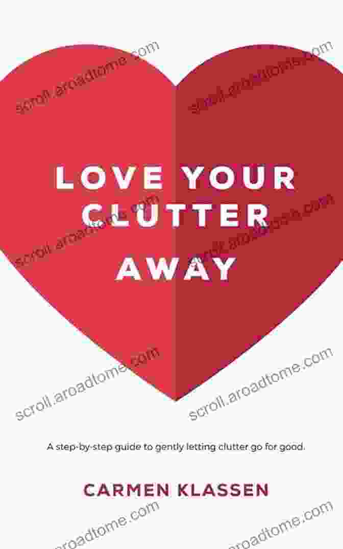 Love Your Clutter Away: The Essential Guide To De Cluttering Your Life And Home Love Your Clutter Away: A Step By Step Guide To Gently Letting Clutter Go For Good