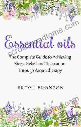 Essential Oils: The Complete Guide To Achieving Stress Relief And Relaxation Through Aromatherapy